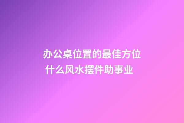 办公桌位置的最佳方位 什么风水摆件助事业